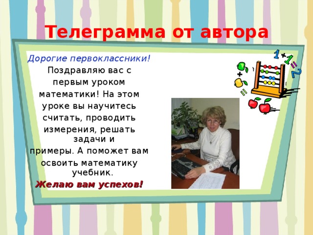 Телеграмма от автора Дорогие первоклассники! Поздравляю вас с первым уроком математики! На этом уроке вы научитесь считать, проводить измерения, решать задачи и примеры. А поможет вам освоить математику учебник. Желаю вам успехов! 