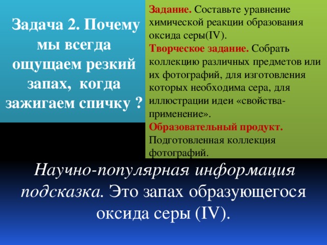 Задание. Составьте уравнение химической реакции образования оксида серы(IV).   Творческое задание. Собрать коллекцию различных предметов или их фотографий, для изготовления которых необходима сера, для иллюстрации идеи «свойства-применение».  Задача 2. Почему мы всегда ощущаем резкий запах, когда зажигаем спичку ? Образовательный продукт. Подготовленная коллекция фотографий.     Научно-популярная информация подсказка. Это запах образующегося оксида серы (IV). 