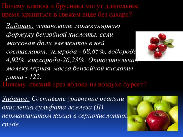 Почему клюква и брусника могут длительное время храниться в свежем виде без сахара? Задание: установите молекулярную формулу бензойной кислоты, если массовая доли элементов в ней составляют: углерода - 68,85%, водорода - 4,92%, кислорода-26,23%. Относительная молекулярная масса бензойной кислоты равна - 122. Почему свежий срез яблока на воздухе буреет? Задание: Составьте уравнение реакции окисления сульфата железа (II) перманганатом калия в сернокислотной среде. 