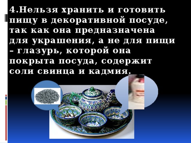 4.Нельзя хранить и готовить пищу в декоративной посуде, так как она предназначена для украшения, а не для пищи – глазурь, которой она покрыта посуда, содержит соли свинца и кадмия. 