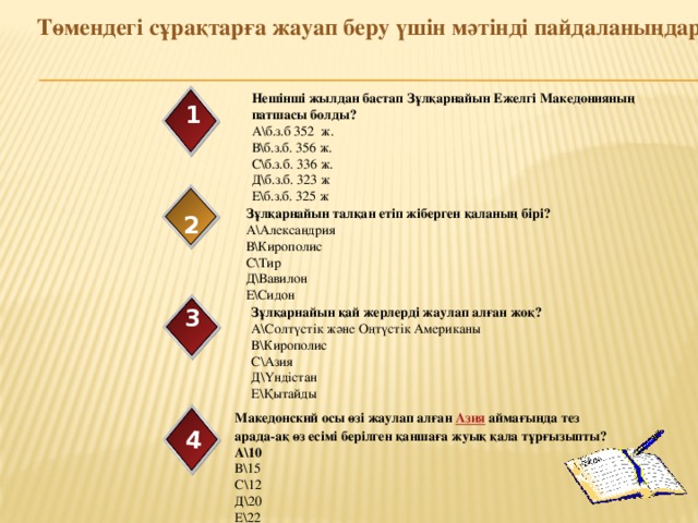    Төмендегі сұрақтарға жауап беру үшін мәтінді пайдаланыңдар 4 Нешінші жылдан бастап  Зұлқарнайын Ежелгі Македонияның патшасы болды? А\б.з.б 352 ж. В\б.з.б. 356 ж. С\б.з.б. 336 ж. Д\б.з.б. 323 ж Е\б.з.б. 325 ж 1 Зұлқарнайын талқан етіп жіберген қаланың бірі? А\Александрия В\Кирополис С\Тир Д\Вавилон Е\Сидон 2 Зұлқарнайын қай жерлерді жаулап алған жоқ? 3 А\Солтүстік және Оңтүстік Американы В\Кирополис С\Азия Д\Үндістан Е\Қытайды Македонский осы өзі жаулап алған  Азия  аймағында тез арада-ақ өз есімі берілген қаншаға жуық қала тұрғызыпты? А\10 В\15 С\12 Д\20 Е\22 