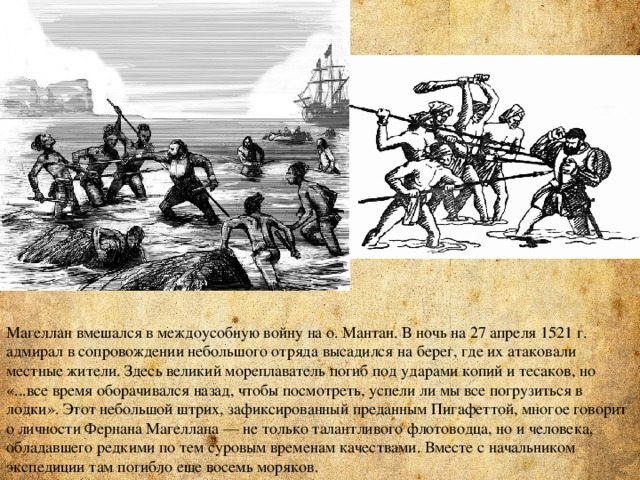 Магеллан вмешался в междоусобную войну на о. Мантан. В ночь на 27 апреля 1521 г. адмирал в сопровождении небольшого отряда высадился на берег, где их атаковали местные жители. Здесь великий мореплаватель погиб под ударами копий и тесаков, но «...все время оборачивался назад, чтобы посмотреть, успели ли мы все погрузиться в лодки». Этот небольшой штрих, зафиксированный преданным Пигафеттой, многое говорит о личности Фернана Магеллана — не только талантливого флотоводца, но и человека, обладавшего редкими по тем суровым временам качествами. Вместе с начальником экспедиции там погибло еще восемь моряков. 
