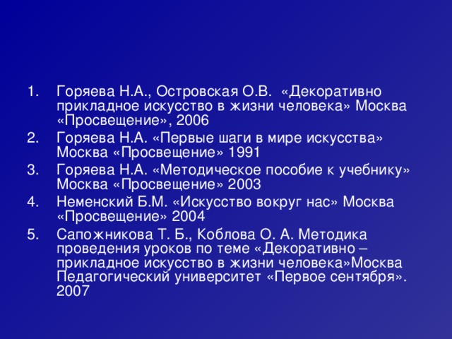 Горяева Н.А., Островская О.В. «Декоративно прикладное искусство в жизни человека» Москва «Просвещение», 2006 Горяева Н.А. «Первые шаги в мире искусства» Москва «Просвещение» 1991 Горяева Н.А. «Методическое пособие к учебнику» Москва «Просвещение» 2003 Неменский Б.М. «Искусство вокруг нас» Москва «Просвещение» 2004 Сапожникова Т. Б., Коблова О. А. Методика проведения уроков по теме «Декоративно – прикладное искусство в жизни человека»Москва Педагогический университет «Первое сентября». 2007 