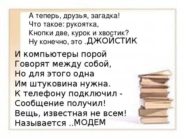 А теперь, друзья, загадка! Что такое: рукоятка, Кнопки две, курок и хвостик? Ну конечно, это ... ДЖОЙСТИК И компьютеры порой Говорят между собой, Но для этого одна Им штуковина нужна. К телефону подключил - Сообщение получил! Вещь, известная не всем! Называется ... МОДЕМ 