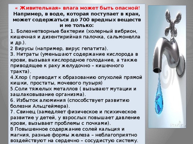  « Живительная» влага может быть опасной ! Например, в воде, которая поступает в кран, может содержаться до 700 вредных веществ и не только: 1. Болезнетворные бактерии (холерный вибрион, кишечная и дизентирийная палочка, сальмонелла и др.). 2 Вирусы (например, вирус гепатита). 3. Нитраты (уменьшают содержание кислорода в крови, вызывая кислородное голодание, а также приводящее к раку желудочно – кишечного тракта). 4.Хлор ( приводит к образованию опухолей прямой кишки, простаты, мочевого пузыря) 5.Соли тяжелых металлов ( вызывают мутации и зашлаковывание организма). 6. Избыток алюминия (способствует развитию болезни Альцгеймера). 7. Свинец (замедляет физическое и психическое развитие у детей, у взрослых повышает давление крови, вызывает проблемы с почками). 8 Повышенное содержание солей кальция и магния, разные формы железа – неблагоприятно воздействуют на сердечно – сосудистую систему. 