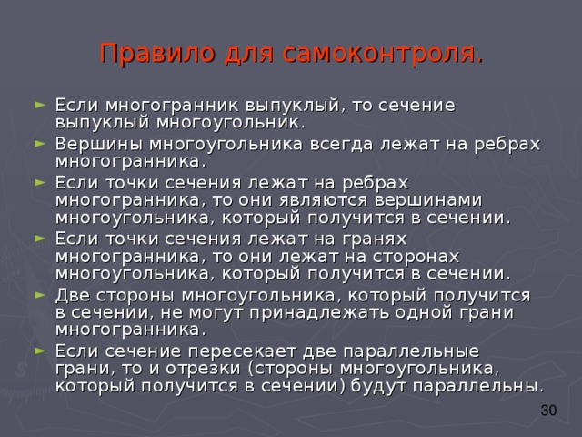 Правило для самоконтроля. Если многогранник выпуклый, то сечение выпуклый многоугольник. Вершины многоугольника всегда лежат на ребрах многогранника. Если точки сечения лежат на ребрах многогранника, то они являются вершинами многоугольника, который получится в сечении. Если точки сечения лежат на гранях многогранника, то они лежат на сторонах многоугольника, который получится в сечении. Две стороны многоугольника, который получится в сечении, не могут принадлежать одной грани многогранника. Если сечение пересекает две параллельные грани, то и отрезки (стороны многоугольника, который получится в сечении) будут параллельны. 