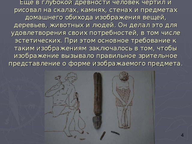 Еще в глубокой древности человек чертил и рисовал на скалах, камнях, стенах и предметах домашнего обихода изображения вещей, деревьев, животных и людей. Он делал это для удовлетворения своих потребностей, в том числе эстетических. При этом основное требование к таким изображениям заключалось в том, чтобы изображение вызывало правильное зрительное представление о форме изображаемого предмета. 