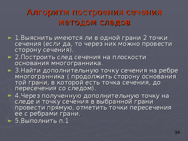 Алгоритм построения сечения методом следов 1.Выяснить имеются ли в одной грани 2 точки сечения (если да, то через них можно провести сторону сечения). 2.Построить след сечения на плоскости основания многогранника. 3.Найти дополнительную точку сечения на ребре многогранника ( продолжить сторону основания той грани, в которой есть точка сечения, до пересечения со следом). 4.Через полученную дополнительную точку на следе и точку сечения в выбранной грани провести прямую, отметить точки пересечения ее с ребрами грани. 5.Выполнить п.1 