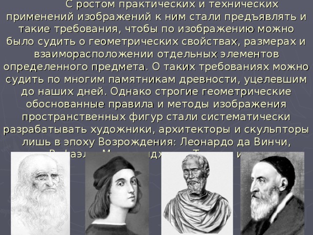  С ростом практических и технических применений изображений к ним стали предъявлять и такие требования, чтобы по изображению можно было судить о геометрических свойствах, размерах и взаиморасположении отдельных элементов определенного предмета. О таких требованиях можно судить по многим памятникам древности, уцелевшим до наших дней. Однако строгие геометрические обоснованные правила и методы изображения пространственных фигур стали систематически разрабатывать художники, архитекторы и скульпторы лишь в эпоху Возрождения: Леонардо да Винчи, Рафаэль, Микеланджело, Тициан и др. 