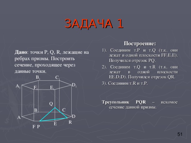 ЗАДАЧА 1 Построение: 1). Соединим т. P и т. Q (т.к. они лежат в одной плоскости FF 1 E 1 E) . Получился отрезок PQ . 2). Соединим т. Q и т. R ( т.к. они лежат в одной плоскости EE 1 D 1 D) . Получился отрезок QR . 3). Соединим т. R и т. P . Треугольник PQR – искомое сечение данной призмы. Дано : точки P , Q, R, лежащие на ребрах призмы . Построить сечение, проходящее через данные точки. B 1 C 1 D 1 A 1 F 1 E 1 Q C B D А R E F P 