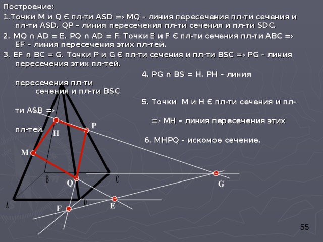 Построение: 1 . Точки M и Q  Є  пл-ти ASD =› MQ – линия пересечения пл-ти сечения и пл-ти ASD . Q Р – линия пересечения пл-ти сечения и пл-ти SD С. 2. MQ  ∩  AD = Е. Р Q  ∩  AD = F. Точки Е и F  Є пл-ти сечения пл-ти АВС =› Е F – линия пересечения этих пл-тей. 3. Е F ∩ ВС = G. Точки Р и G  Є пл-ти сечения и пл-ти В S С =› Р G – линия пересечения этих пл-тей.  4. Р G  ∩ В S = Н. РН – линия пересечения пл-ти     сечения и пл-ти В S С  5. Точки М и Н Є пл-ти сечения и пл-ти AS В =›  =› МН – линия пересечения этих пл-тей.  6. МНР Q – искомое сечение. P H M Q G Е F 