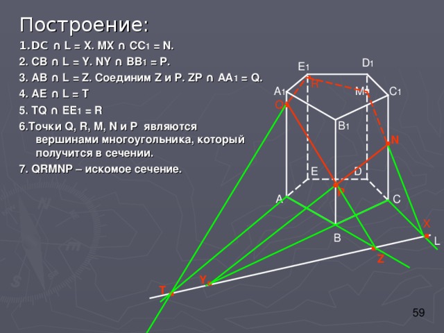 Построение: 1.DC ∩ L = X. MX ∩ CC 1 = N. 2. CB ∩ L = Y. NY ∩ BB 1 = P. 3. AB ∩ L = Z. Соединим Z и P . ZP  ∩ АА 1 = Q. 4. АЕ ∩ L = Т 5 . TQ ∩ EE 1 = R 6 . Точки Q, R, M, N и P являются вершинами многоугольника, который получится в сечении. 7. QRMNP – искомое сечение. D 1 E 1 . . R . C 1 A 1 M Q B 1 . N . D E P C A . X . B L Z . . Y T 