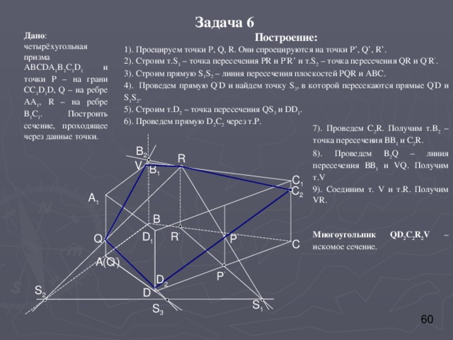 Задача 6 Построение: 1). Проецируем точки P, Q, R . Они спроецируются на точки P’, Q’, R’. 2). Строим т. S 1 – точка пересечения PR и P ’ R’ и т. S 2 – точка пересечения QR и Q ’ R ’ . 3) . Строим прямую S 1 S 2 – линия пересечения плоскостей PQR и ABC . 4). Проведем прямую Q ’ D и найдем точку S 3 , в которой пересекаются прямые Q ’ D и S 1 S 2 . 5). Строим т. D 2 – точка пересечения QS 3 и DD 1 . 6). Проведем прямую D 2 C 2 через т.Р. Дано : четырёхугольная призма ABCDA 1 B 1 C 1 D 1 и точки Р – на грани CC 1 D 1 D , Q – на ребре АА 1 , R – на ребре В 1 С 1 . Построить сечение, проходящее через данные точки. 7). Проведем С 2 R . Получим т.В 2 – точка пересечения ВВ 1 и С 2 R . 8). Проведем В 2 Q – линия пересечения ВВ 1 и VQ . Получим т. V 9). Соединим т. V и т. R . Получим VR . Многоугольник QD 2 C 2 R 2 V – искомое сечение. B 2 R V B 1 C 1 C 2 A 1 B D 1 R ’ Q P C A (Q ’ ) P ’ D 2 S 2 D S 1 S 3 