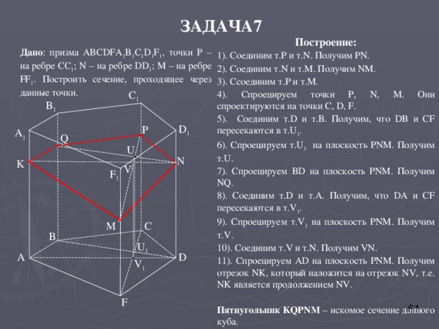 ЗАДАЧА7 Построение: 1).  Соединим т. P и т. N . Получим PN . 2). Соединим т. N и т. M . Получим NM . 3). C соединим т. P и т.М. 4). Спроецируем точки Р, N, M. Они спроектируются на точки С, D, F . 5). Соединим т. D и т.В. Получим, что DB и CF пересекаются в т. U 1 . 6). Спроецируем т. U 1 на плоскость PNM . Получим т. U . 7). Спроецируем BD на плоскость PNM . Получим NQ . 8). Соединим т. D и т. A . Получим, что DA и CF пересекаются в т. V 1 . 9). Спроецируем т. V 1 на плоскость PNM . Получим т. V . 10). Соединим т. V и т. N . Получим VN . 11). Спроецируем AD на плоскость PNM . Получим отрезок NK , который наложится на отрезок NV , т.е. NK является продолжением NV . Пятиугольник KQPNM – искомое сечение данного куба. Дано : призма ABCDFA 1 B 1 C 1 D 1 F 1 , точки Р – на ребре СС 1 ; N – на ребре DD 1 ; М – на ребре FF 1 . Построить сечение, проходящее через данные точки. C 1 B 1 D 1 P A 1 Q U N K V F 1 M C B U 1 D A V 1 F 