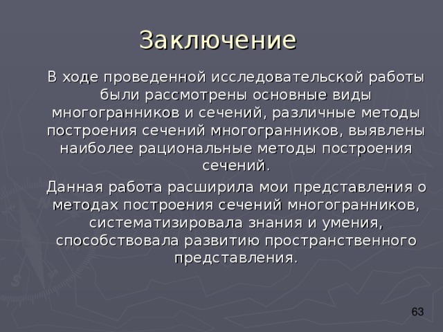 Заключение В ходе проведенной исследовательской работы были рассмотрены основные виды многогранников и сечений, различные методы построения сечений многогранников, выявлены наиболее рациональные методы построения сечений. Данная работа расширила мои представления о методах построения сечений многогранников, систематизировала знания и умения, способствовала развитию пространственного представления. 