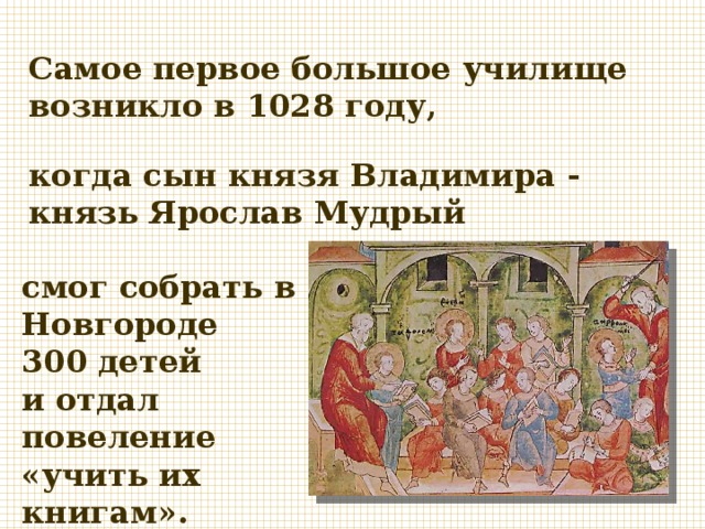 Самое первое большое училище возникло в 1028 году, когда сын князя Владимира - князь Ярослав Мудрый смог собрать в Новгороде 300 детей и отдал повеление «учить их книгам». 