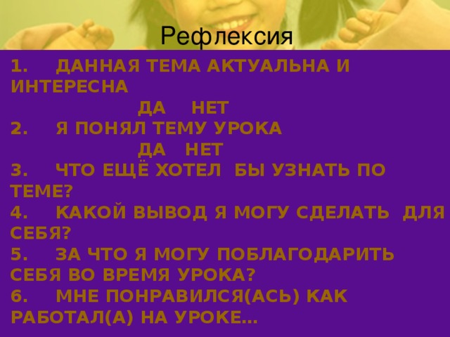 Рефлексия 1.  ДАННАЯ ТЕМА АКТУАЛЬНА И ИНТЕРЕСНА  ДА НЕТ  2.  Я ПОНЯЛ ТЕМУ УРОКА  ДА НЕТ  3.  ЧТО ЕЩЁ ХОТЕЛ БЫ УЗНАТЬ ПО ТЕМЕ?  4.  КАКОЙ ВЫВОД Я МОГУ СДЕЛАТЬ ДЛЯ СЕБЯ?  5.  ЗА ЧТО Я МОГУ ПОБЛАГОДАРИТЬ СЕБЯ ВО ВРЕМЯ УРОКА?  6.  МНЕ ПОНРАВИЛСЯ(АСЬ) КАК РАБОТАЛ(А) НА УРОКЕ…