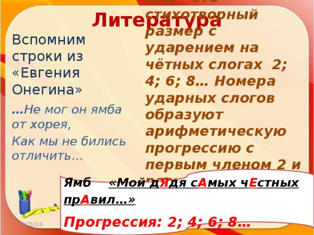 Литература Вспомним строки из «Евгения Онегина» … Не мог он ямба от хорея, Как мы не бились отличить… Ямб  - это стихотворный размер с ударением на чётных слогах 2; 4; 6; 8… Номера ударных слогов образуют арифметическую прогрессию с первым членом 2 и разностью прогрессии 2. Ямб «Мой д Я дя с А мых ч Е стных пр А вил…» Прогрессия: 2; 4; 6; 8… 10/21/16 http://aida.ucoz.ru