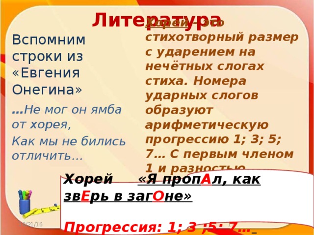 Литература Вспомним строки из «Евгения Онегина» … Не мог он ямба от хорея, Как мы не бились отличить… Хорей  - это стихотворный размер с ударением на нечётных слогах стиха. Номера ударных слогов образуют арифметическую прогрессию 1; 3; 5; 7… С первым членом 1 и разностью прогрессии 2. Хорей «Я проп А л, как зв Е рь в заг О не»  Прогрессия: 1; 3 ;5; 7…  10/21/16 http://aida.ucoz.ru