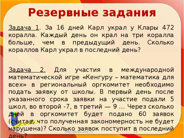 Резервные задания Задача 1 . За 16 дней Карл украл у Клары 472 коралла. Каждый день он крал на три коралла больше, чем в предыдущий день. Сколько кораллов Карл украл в последний день? Задача 2. Для участия в международной математической игре «Кенгуру – математика для всех» в региональный оргкомитет необходимо подать заявку от школы. В первый день после указанного срока заявки на участие подали 5 школ, во второй -7, в третий — 9 … Через сколько дней в оргкомитет будет подано 60 заявок (считая, что полученная закономерность не будет нарушена)? Сколько заявок поступит в последний день? 10/21/16 http://aida.ucoz.ru