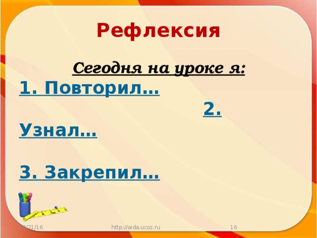 Рефлексия Сегодня на уроке я: 1. Повторил…  2. Узнал…   3. Закрепил… 10/21/16 http://aida.ucoz.ru