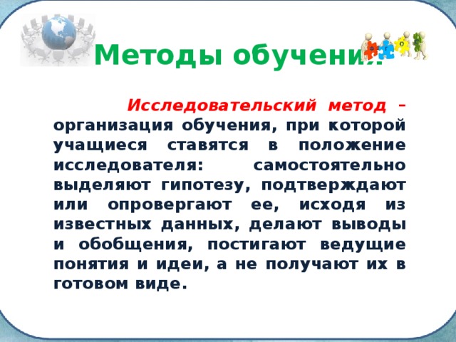 Методы обучения  Исследовательский метод – организация обучения, при которой учащиеся ставятся в положение исследователя: самостоятельно выделяют гипотезу, подтверждают или опровергают ее, исходя из известных данных, делают выводы и обобщения, постигают ведущие понятия и идеи, а не получают их в готовом виде. 