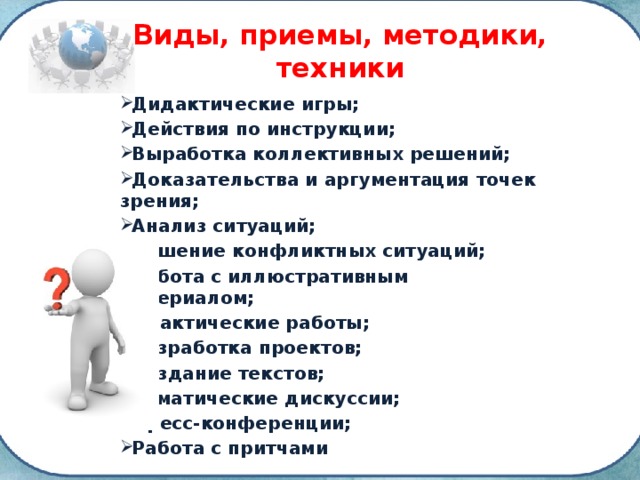 Виды, приемы, методики, техники Дидактические игры; Действия по инструкции; Выработка коллективных решений; Доказательства и аргументация точек зрения; Анализ ситуаций; Решение конфликтных ситуаций; Работа с иллюстративным материалом; Практические работы; Разработка проектов; Создание текстов; Тематические дискуссии; Пресс-конференции; Работа с притчами 