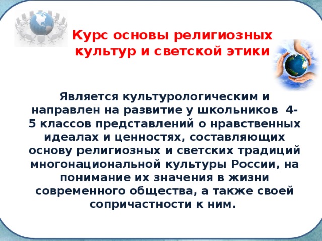 Курс основы религиозных культур и светской этики Является культурологическим и направлен на развитие у школьников 4-5 классов представлений о нравственных идеалах и ценностях, составляющих основу религиозных и светских традиций многонациональной культуры России, на понимание их значения в жизни современного общества, а также своей сопричастности к ним. 