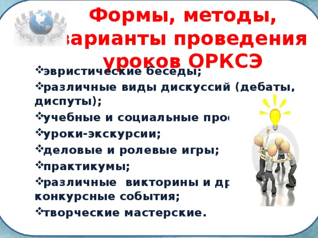 Формы, методы, варианты проведения уроков ОРКСЭ эвристические беседы; различные виды дискуссий (дебаты, диспуты); учебные и социальные проекты; уроки-экскурсии; деловые и ролевые игры; практикумы; различные викторины и другие конкурсные события; творческие мастерские. 