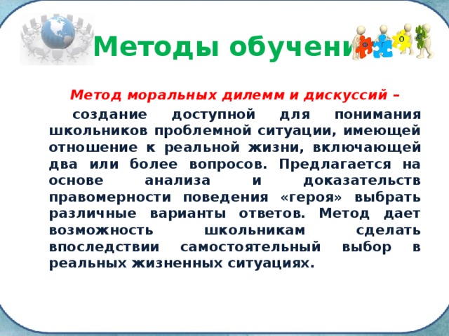 Методы обучения Метод моральных дилемм и дискуссий –  создание доступной для понимания школьников проблемной ситуации, имеющей отношение к реальной жизни, включающей два или более вопросов. Предлагается на основе анализа и доказательств правомерности поведения «героя» выбрать различные варианты ответов. Метод дает возможность школьникам сделать впоследствии самостоятельный выбор в реальных жизненных ситуациях. 