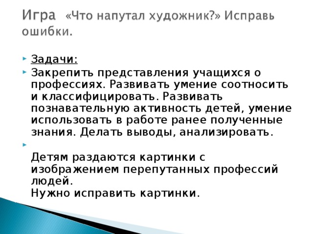 Задачи:  Закрепить представления учащихся о профессиях. Развивать умение соотносить и классифицировать. Развивать познавательную активность детей, умение использовать в работе ранее полученные знания. Делать выводы, анализировать.  Детям раздаются картинки с изображением перепутанных профессий людей.  Нужно исправить картинки.  