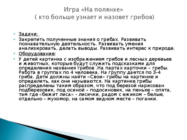 Задачи: Закрепить полученные знания о грибах. Развивать познавательную деятельность. Развивать умения анализировать, делать выводы. Развивать интерес к природе. Оборудование : У детей картинка с изображением грибов и лесных деревьев и животных, которые будут служить подсказками для определения названия грибов .На партах карточки – грибы.  Работа в группах по 4 человека. На группу дается по 3-4 гриба. Дети должны найти «Свои» грибы на картинке и определить, как они называются. На картинке грибы распределены таким образом, что под березой нарисован подберезовик, под осиной – подосиновик, на пеньке – опята, там где «бежит лиса» - лисички, радом с ежиком – белые, отдельно – мухомор, на самом видном месте – поганки.  