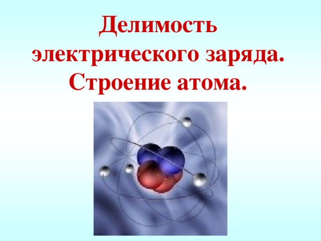 Делимость электрического заряда. Строение атома.