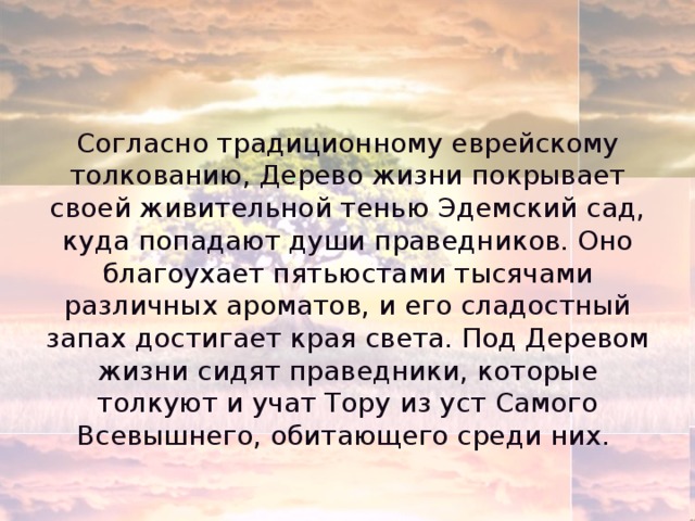 Согласно традиционному еврейскому толкованию, Дерево жизни покрывает своей живительной тенью Эдемский сад, куда попадают души праведников. Оно благоухает пятьюстами тысячами различных ароматов, и его сладостный запах достигает края света. Под Деревом жизни сидят праведники, которые толкуют и учат Тору из уст Самого Всевышнего, обитающего среди них. 
