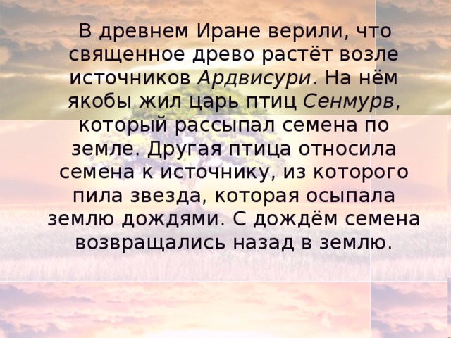  В древнем Иране верили, что священное древо растёт возле источников Ардвисури . На нём якобы жил царь птиц Сенмурв , который рассыпал семена по земле. Другая птица относила семена к источнику, из которого пила звезда, которая осыпала землю дождями. С дождём семена возвращались назад в землю. 