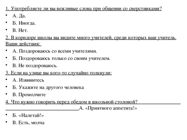 1. Употребляете ли вы вежливые слова при общении со сверстниками? А. Да. Б. Иногда. В. Нет. 2. В коридоре школы вы видите много учителей, среди которых ваш учитель. Ваши действия: А. Поздороваюсь со всеми учителями. Б. Поздороваюсь только со своим учителем. В. Не поздороваюсь. 3. Если на улице вы кого-то случайно толкнули: А. Извинитесь Б. Укажите на другого человека В. Промолчите 4. Что нужно говорить перед обедом в школьной столовой? А. «Приятного аппетита!» Б. «Налетай!» В. Есть, молча 