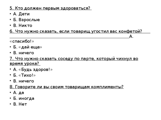 5. Кто должен первым здороваться? А. Дети Б. Взрослые В. Никто 6. Что нужно сказать, если товарищ угостил вас конфетой? А. «спасибо!» Б. «дай еще» В. ничего 7. Что нужно сказать соседу по парте, который чихнул во время урока? А. «Будь здоров!» Б. «Тихо!» В. ничего 8. Говорите ли вы своим товарищам комплименты? А. да Б. иногда В. Нет 