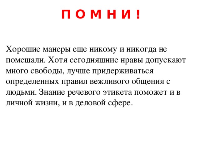 П О М Н И ! Хорошие манеры еще никому и никогда не помешали. Хотя сегодняшние нравы допускают много свободы, лучше придерживаться определенных правил вежливого общения с людьми. Знание речевого этикета поможет и в личной жизни, и в деловой сфере. 