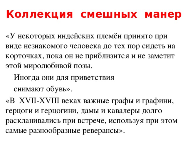 Коллекция смешных манер «У некоторых индейских племён принято при виде незнакомого человека до тех пор сидеть на корточках, пока он не приблизится и не заметит этой миролюбивой позы.  Иногда они для приветствия  снимают обувь». «В XVII-XVIII веках важные графы и графини, герцоги и герцогини, дамы и кавалеры долго раскланивались при встрече, используя при этом самые разнообразные реверансы». 