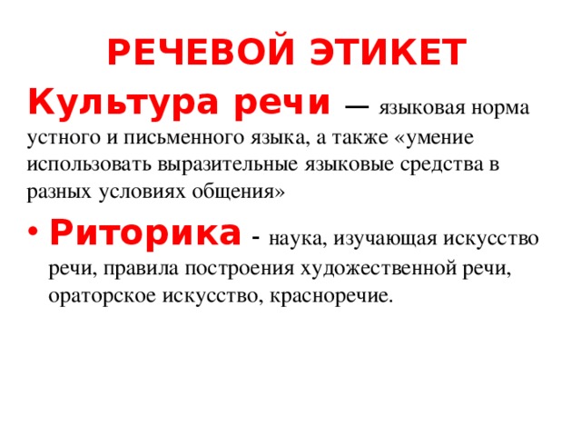 РЕЧЕВОЙ ЭТИКЕТ Культура речи — языковая норма устного и письменного языка, а также «умение использовать выразительные языковые средства в разных условиях общения» Риторика - наука, изучающая искусство речи, правила построения художественной речи, ораторское искусство, красноречие. 