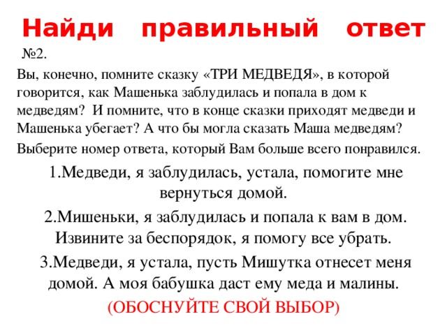Найди правильный ответ  № 2. Вы, конечно, помните сказку «ТРИ МЕДВЕДЯ», в которой говорится, как Машенька заблудилась и попала в дом к медведям? И помните, что в конце сказки приходят медведи и Машенька убегает? А что бы могла сказать Маша медведям? Выберите номер ответа, который Вам больше всего понравился.  1.Медведи, я заблудилась, устала, помогите мне вернуться домой.  2.Мишеньки, я заблудилась и попала к вам в дом. Извините за беспорядок, я помогу все убрать.  3.Медведи, я устала, пусть Мишутка отнесет меня домой. А моя бабушка даст ему меда и малины. (ОБОСНУЙТЕ СВОЙ ВЫБОР) 