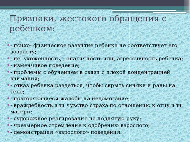 Признаки, жестокого обращения с ребенком: - психо- физическое развитие ребенка не соответствует его возрасту; - не ухоженность, ; апатичность или, агрессивность ребенка; - изменчивое поведение; - проблемы с обучением в связи с плохой концентрацией внимания; - отказ ребенка раздеться, чтобы скрыть синяки и раны на теле; - повторяющиеся жалобы на недомогание; - враждебность или чувство страха по отношению к отцу или матери; - судорожное реагирование на поднятую руку; - чрезмерное стремление к одобрению взрослого; - демонстрация «взрослого» поведения. 