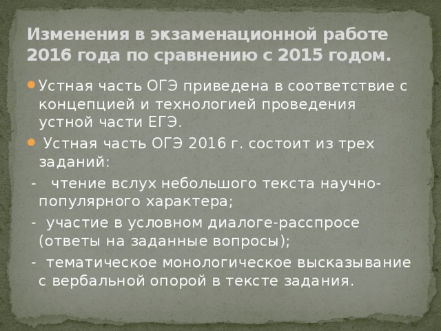Изменения в экзаменационной работе 2016 года по сравнению с 2015 годом. Устная часть ОГЭ приведена в соответствие с концепцией и технологией проведения устной части ЕГЭ.  Устная часть ОГЭ 2016 г. состоит из трех заданий:  - чтение вслух небольшого текста научно-популярного характера;  - участие в условном диалоге-расспросе (ответы на заданные вопросы);  - тематическое монологическое высказывание с вербальной опорой в тексте задания. 