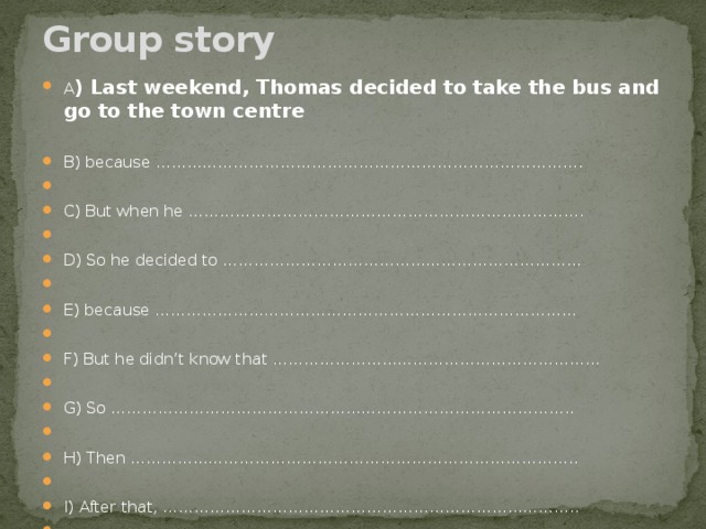 Group story   A ) Last weekend, Thomas decided to take the bus and go to the town centre   B) because ……………………………………………………………………….   C) But when he ………………………………………………………………….   D) So he decided to ……………………………………………………………   E) because ………………………………………………………………………   F) But he didn’t know that ……………………………………………………...   G) So ……………………………………………………………………………..   H) Then …………………………………………………………………………..   I) After that, ……………………………………………………………………..   J) Finally, ………………………………………………………………… ……… 