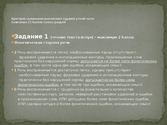    Критерии оценивания выполнения заданий устной части  (максимум 15 баллов за весь раздел)   Задание 1 (чтение текста вслух) – максимум 2 баллa Фонетическая сторона речи 2 Речь воспринимается легко: необоснованные паузы отсутствуют;  фразовое ударение и интонационные контуры, произношение слов практически без нарушений нормы; допускается не более пяти фонетических ошибок , в том числе одна-две ошибки, искажающие смысл 1 Речь воспринимается достаточно легко, однако присутствуют  необоснованные паузы; фразовое ударение и интонационные контуры  практически без нарушений нормы; допускается не более семи  фонетических ошибок, в том числе три ошибки, искажающие смысл 0 Речь воспринимается с трудом из-за значительного количества  неестественных пауз, запинок, неверной расстановки ударений и ошибок  в произношении слов, ИЛИ допущено более семи фонетических ошибок,  ИЛИ сделано четыре и более фонетические ошибки, искажающие смысл 