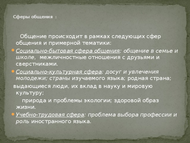    Сферы общения :    Общение происходит в рамках следующих сфер общения и примерной тематики: Социально-бытовая сфера общения : общение в семье и школе, межличностные отношения с друзьями и сверстниками. Социально-культурная сфера : досуг и увлечения молодежи; страны изучаемого языка; родная страна;  выдающиеся люди, их вклад в науку и мировую культуру;  природа и проблемы экологии; здоровой образ жизни. Учебно-трудовая сфера : проблема выбора профессии и роль иностранного языка. 
