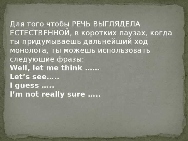 Для того чтобы РЕЧЬ ВЫГЛЯДЕЛА ЕСТЕСТВЕННОЙ, в коротких паузах, когда ты придумываешь дальнейший ход монолога, ты можешь использовать следующие фразы: Well, let me think …… Let’s see….. I guess ….. I’m not really sure ….. 
