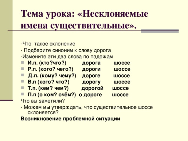 Тема урока: «Несклоняемые имена существительные».   -Что такое склонение - Подберите синоним к слову дорога -Измените эти два слова по падежам И.п. (кто?что?) дорога шоссе Р.п. (кого? чего?) дороги шоссе Д.п. (кому? чему?) дороге шоссе В.п (кого? что?) дорогу шоссе Т.п. (кем? чем?) дорогой шоссе П.п (о ком? очём?) о дороге шоссе Что вы заметили? - Можем мы утверждать, что существительное шоссе склоняется? Возникновение проблемной ситуации 