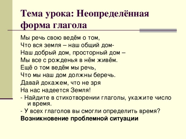 Тема урока: Неопределённая форма глагола Мы речь свою ведём о том, Что вся земля – наш общий дом- Наш добрый дом, просторный дом – Мы все с рожденья в нём живём. Ещё о том ведём мы речь, Что мы наш дом должны беречь. Давай докажем, что не зря На нас надеется Земля! - Найдите в стихотворении глаголы, укажите число и время. - У всех глаголов вы смогли определить время? Возникновение проблемной ситуации 