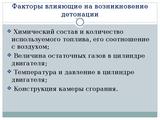 Факторы влияющие на возникновение детонации  Химический состав и количество используемого топлива, его соотношение с воздухом;  Величина остаточных газов в цилиндре двигателя;  Температура и давление в цилиндре двигателя;  Конструкция камеры сгорания. 